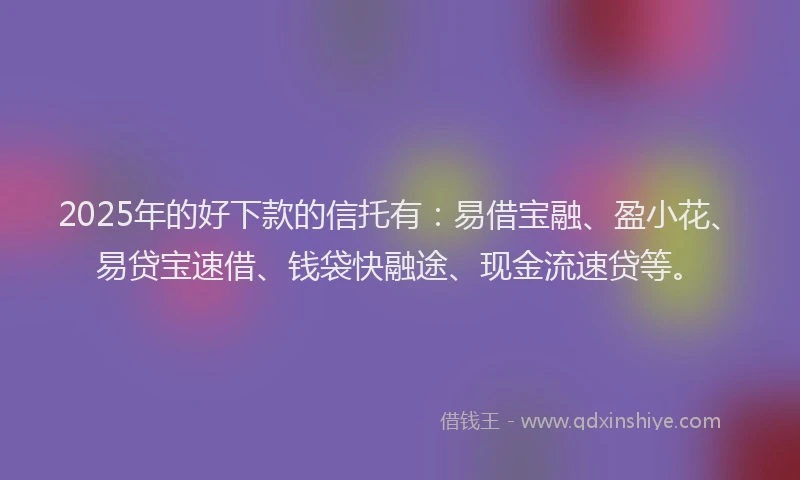 2025年的好下款的信托有：易借宝融、盈小花、易贷宝速借、钱袋快融途、现金流速贷等。