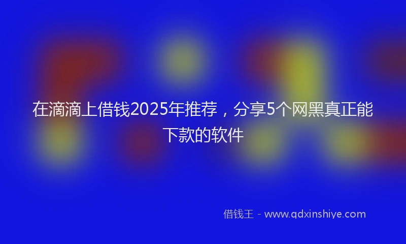 在滴滴上借钱2025年推荐，分享5个网黑真正能下款的软件