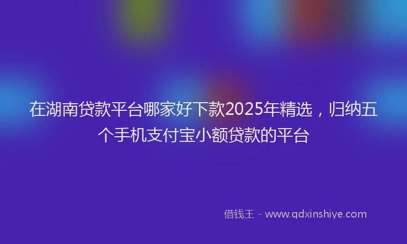 在湖南贷款平台哪家好下款2025年精选，归纳五个手机支付宝小额贷款的平台