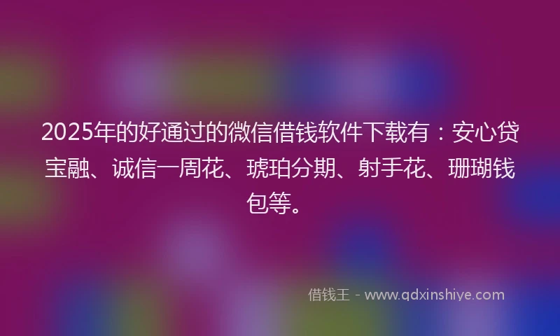 2025年的好通过的微信借钱软件下载有：安心贷宝融、诚信一周花、琥珀分期、射手花、珊瑚钱包等。