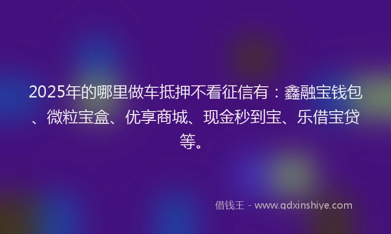 2025年的哪里做车抵押不看征信有：鑫融宝钱包、微粒宝盒、优享商城、现金秒到宝、乐借宝贷等。