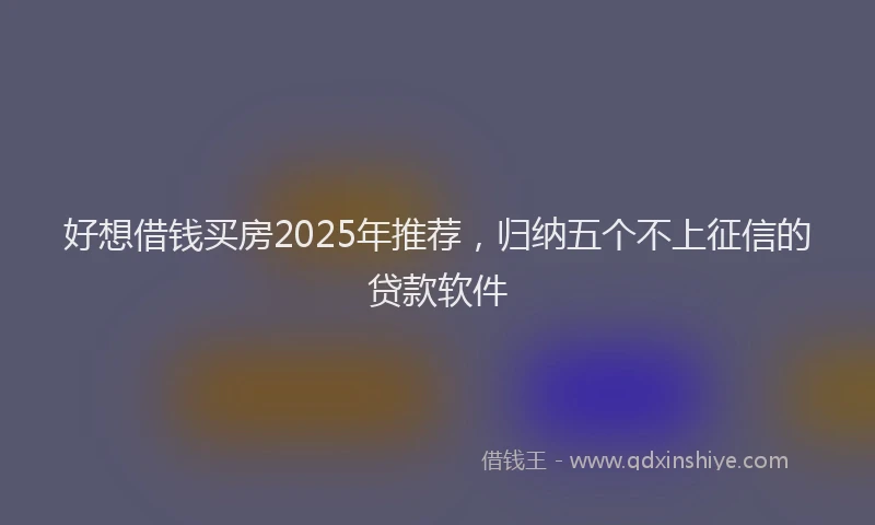 好想借钱买房2025年推荐，归纳五个不上征信的贷款软件