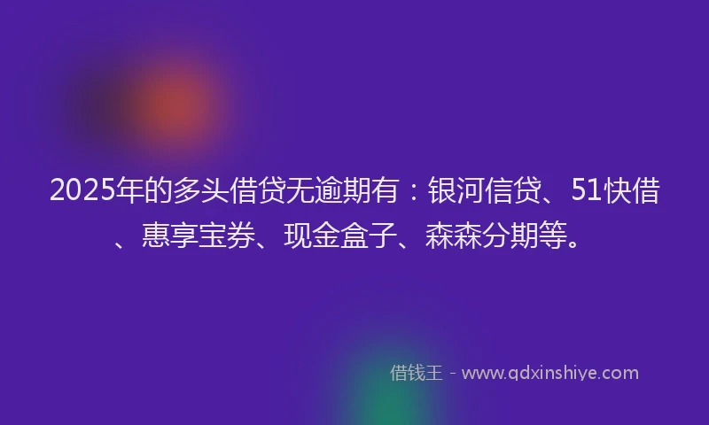 2025年的多头借贷无逾期有：银河信贷、51快借、惠享宝券、现金盒子、森森分期等。