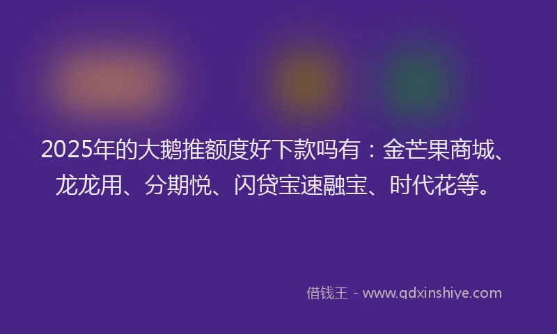 2025年的大鹅推额度好下款吗有：金芒果商城、龙龙用、分期悦、闪贷宝速融宝、时代花等。