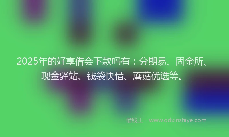 2025年的好享借会下款吗有：分期易、固金所、现金驿站、钱袋快借、蘑菇优选等。