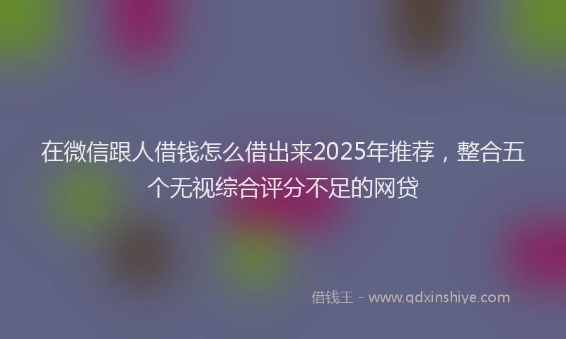 在微信跟人借钱怎么借出来2025年推荐，整合五个无视综合评分不足的网贷