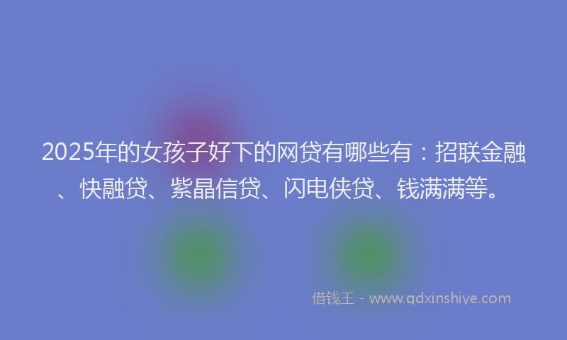 2025年的女孩子好下的网贷有哪些有：招联金融、快融贷、紫晶信贷、闪电侠贷、钱满满等。