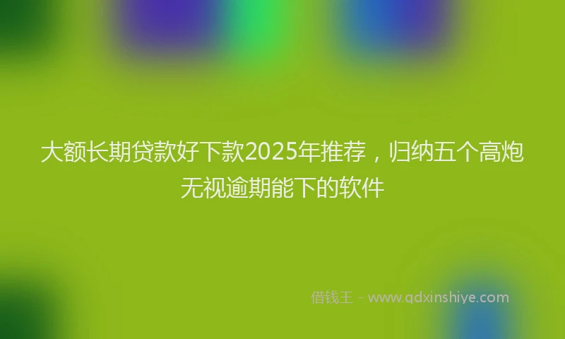 大额长期贷款好下款2025年推荐，归纳五个高炮无视逾期能下的软件