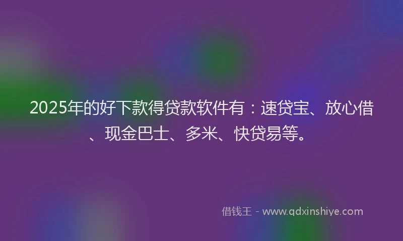 2025年的好下款得贷款软件有：速贷宝、放心借、现金巴士、多米、快贷易等。