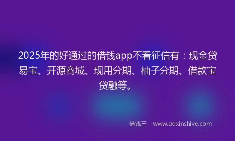 2025年的好通过的借钱app不看征信有：现金贷易宝、开源商城、现用分期、柚子分期、借款宝贷融等。
