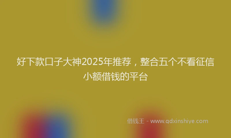 好下款口子大神2025年推荐，整合五个不看征信小额借钱的平台
