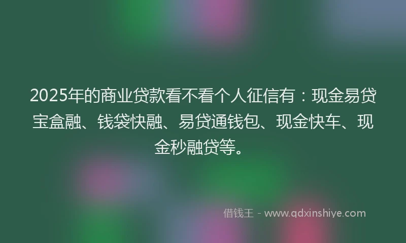 2025年的商业贷款看不看个人征信有：现金易贷宝盒融、钱袋快融、易贷通钱包、现金快车、现金秒融贷等。