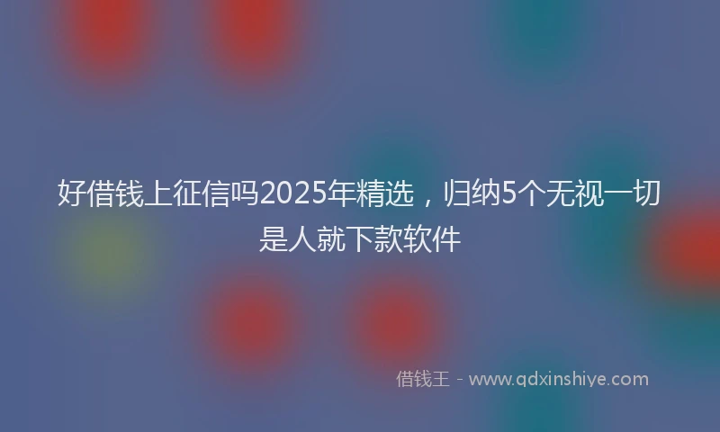 好借钱上征信吗2025年精选，归纳5个无视一切是人就下款软件