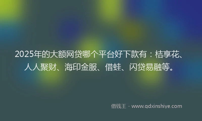2025年的大额网贷哪个平台好下款有：桔享花、人人聚财、海印金服、借蛙、闪贷易融等。