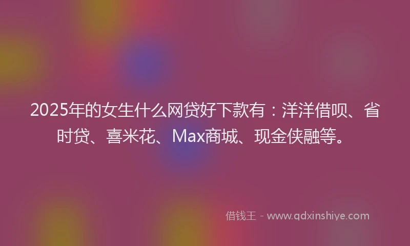 2025年的女生什么网贷好下款有：洋洋借呗、省时贷、喜米花、Max商城、现金侠融等。