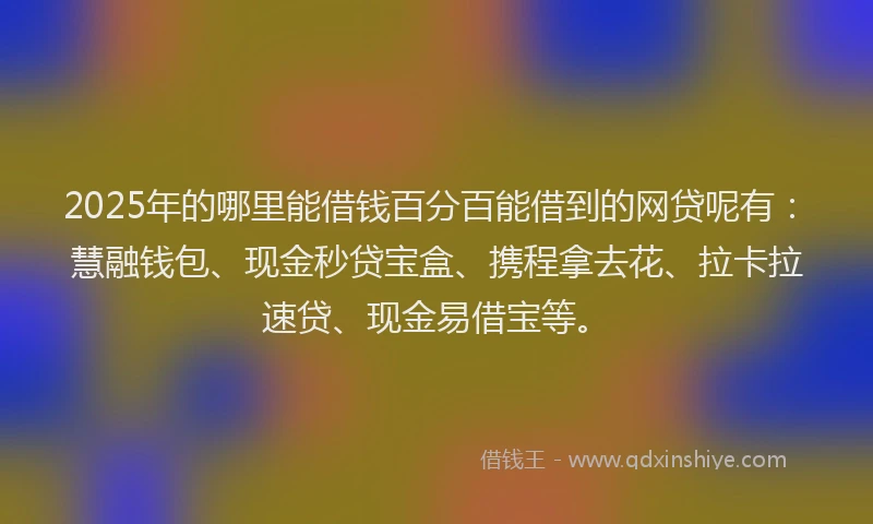 2025年的哪里能借钱百分百能借到的网贷呢有：慧融钱包、现金秒贷宝盒、携程拿去花、拉卡拉速贷、现金易借宝等。