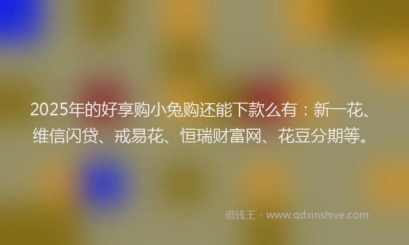 2025年的好享购小兔购还能下款么有：新一花、维信闪贷、戒易花、恒瑞财富网、花豆分期等。