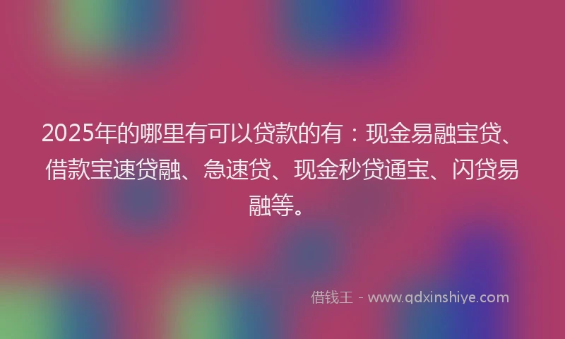 2025年的哪里有可以贷款的有：现金易融宝贷、借款宝速贷融、急速贷、现金秒贷通宝、闪贷易融等。