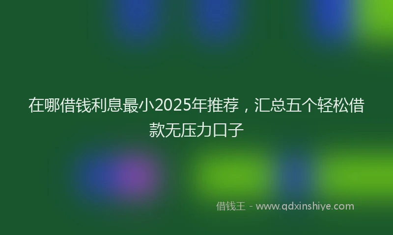 在哪借钱利息最小2025年推荐，汇总五个轻松借款无压力口子