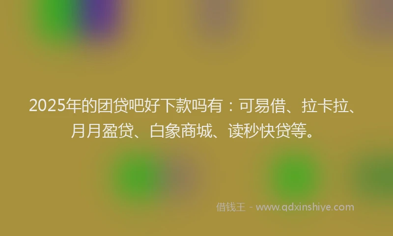 2025年的团贷吧好下款吗有：可易借、拉卡拉、月月盈贷、白象商城、读秒快贷等。