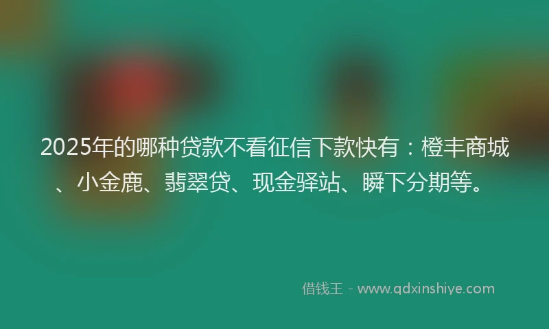 2025年的哪种贷款不看征信下款快有：橙丰商城、小金鹿、翡翠贷、现金驿站、瞬下分期等。