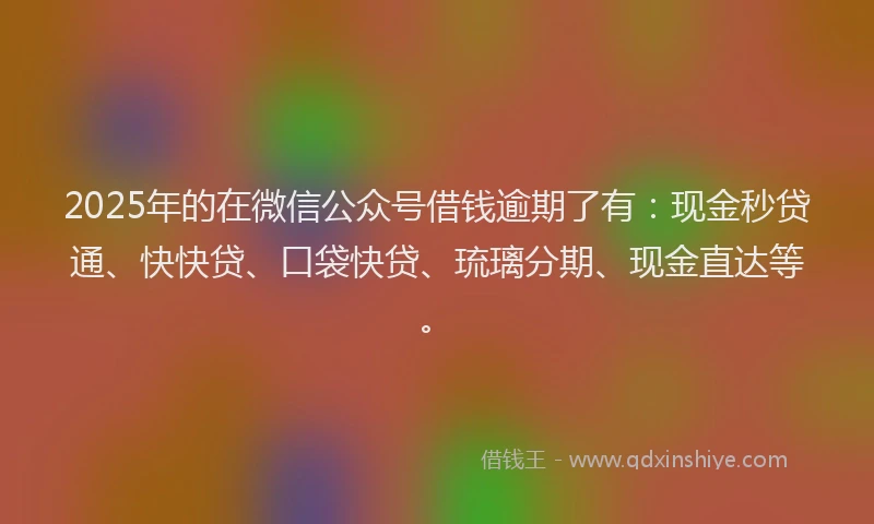 2025年的在微信公众号借钱逾期了有：现金秒贷通、快快贷、口袋快贷、琉璃分期、现金直达等。