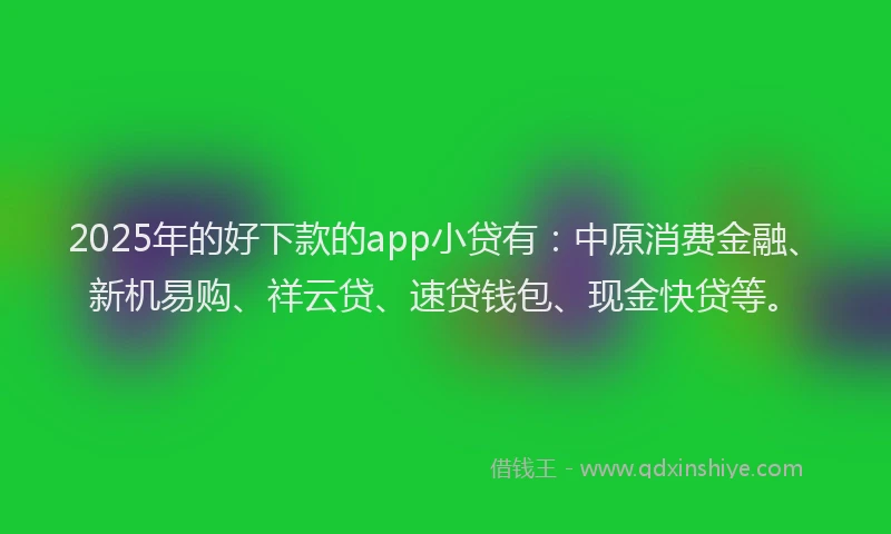 2025年的好下款的app小贷有：中原消费金融、新机易购、祥云贷、速贷钱包、现金快贷等。