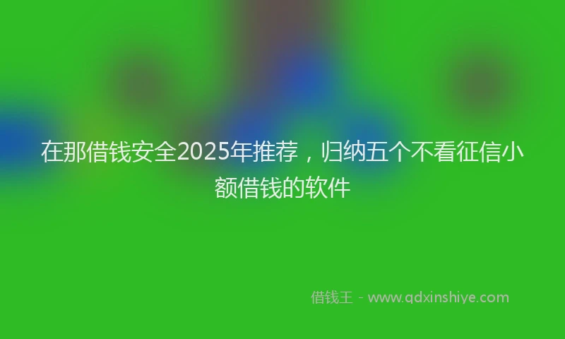 在那借钱安全2025年推荐，归纳五个不看征信小额借钱的软件