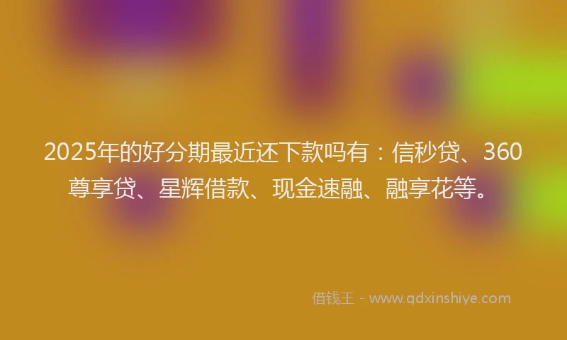 2025年的好分期最近还下款吗有：信秒贷、360尊享贷、星辉借款、现金速融、融享花等。