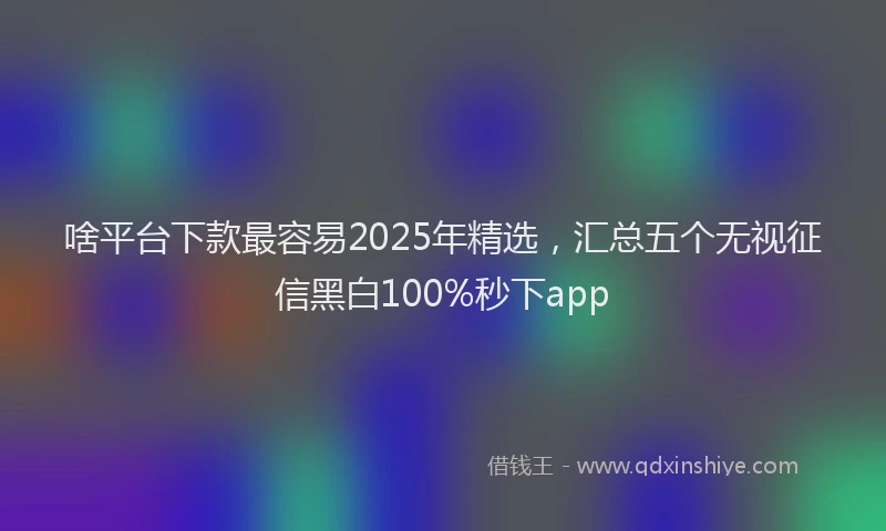 啥平台下款最容易2025年精选，汇总五个无视征信黑白100%秒下app
