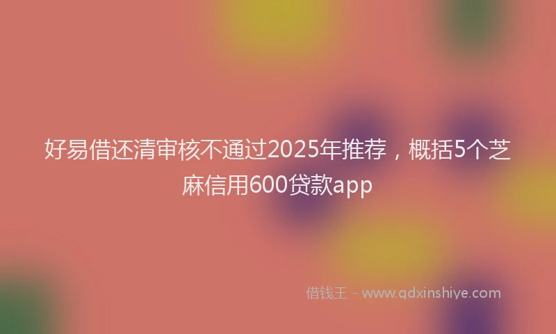 好易借还清审核不通过2025年推荐，概括5个芝麻信用600贷款app