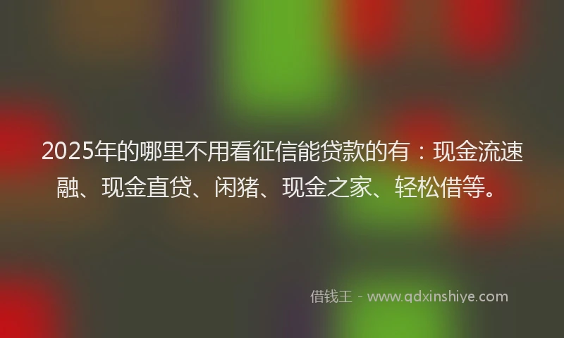 2025年的哪里不用看征信能贷款的有：现金流速融、现金直贷、闲猪、现金之家、轻松借等。