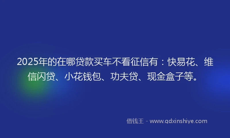 2025年的在哪贷款买车不看征信有：快易花、维信闪贷、小花钱包、功夫贷、现金盒子等。