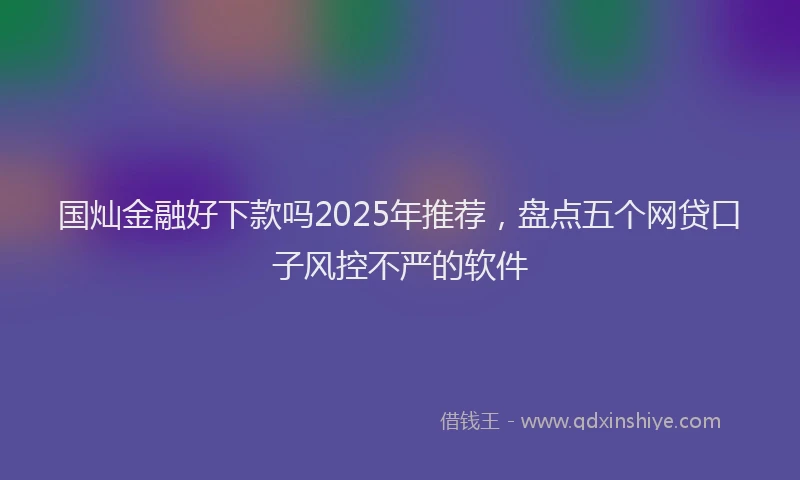 国灿金融好下款吗2025年推荐，盘点五个网贷口子风控不严的软件