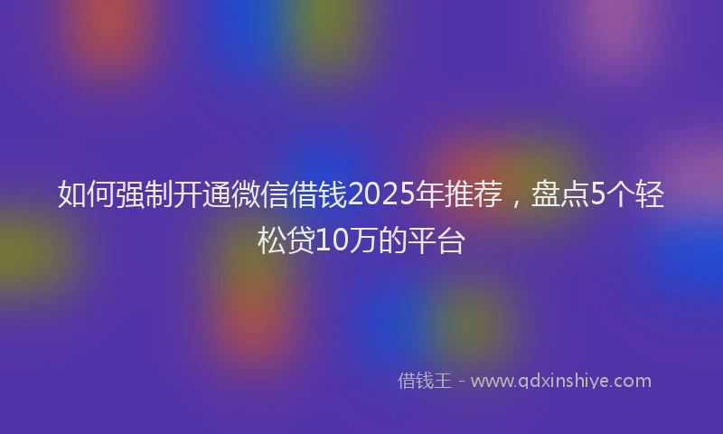 如何强制开通微信借钱2025年推荐，盘点5个轻松贷10万的平台