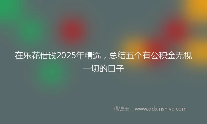在乐花借钱2025年精选，总结五个有公积金无视一切的口子