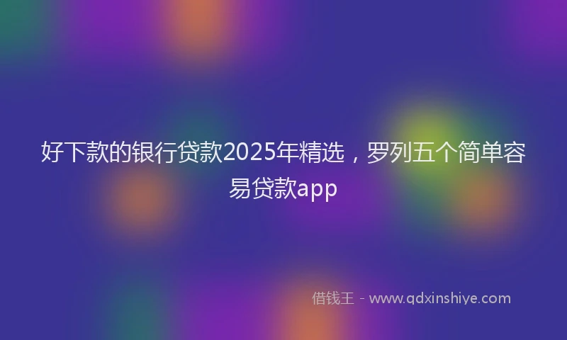 好下款的银行贷款2025年精选，罗列五个简单容易贷款app