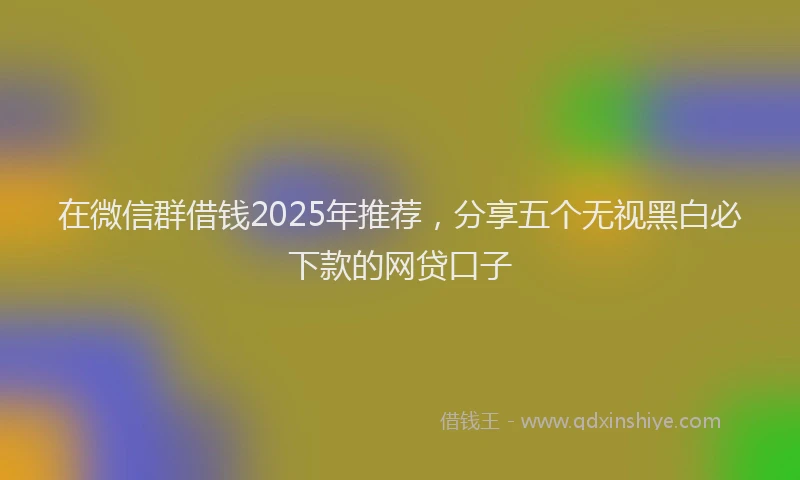在微信群借钱2025年推荐，分享五个无视黑白必下款的网贷口子