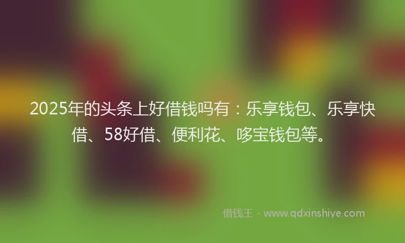 2025年的头条上好借钱吗有：乐享钱包、乐享快借、58好借、便利花、哆宝钱包等。