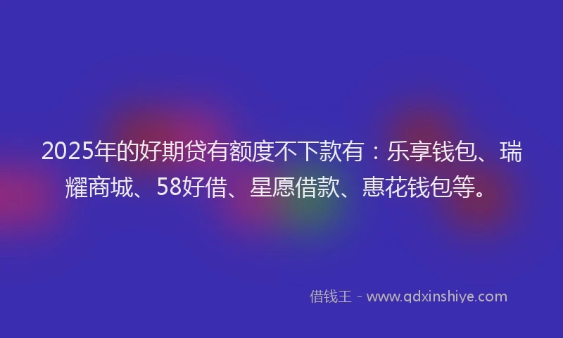 2025年的好期贷有额度不下款有：乐享钱包、瑞耀商城、58好借、星愿借款、惠花钱包等。