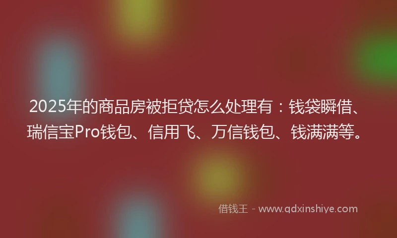2025年的商品房被拒贷怎么处理有：钱袋瞬借、瑞信宝Pro钱包、信用飞、万信钱包、钱满满等。