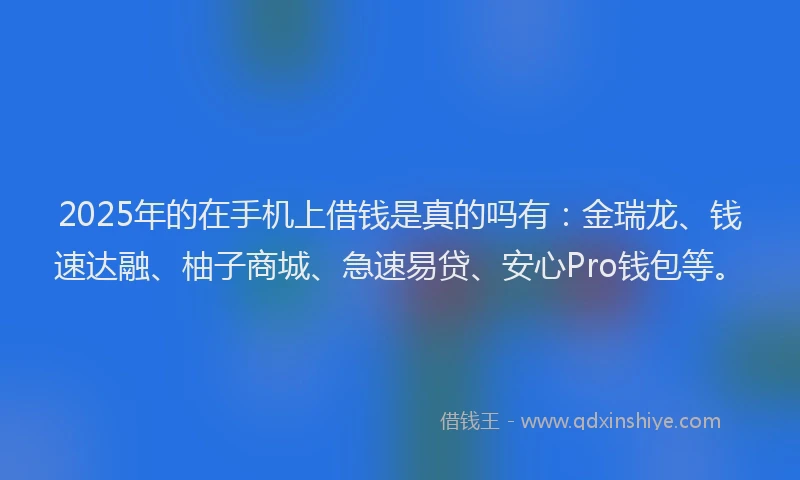 2025年的在手机上借钱是真的吗有：金瑞龙、钱速达融、柚子商城、急速易贷、安心Pro钱包等。