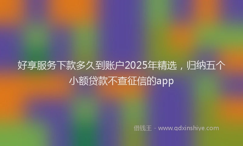好享服务下款多久到账户2025年精选，归纳五个小额贷款不查征信的app
