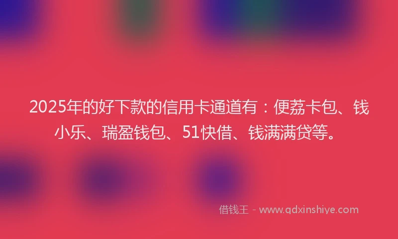 2025年的好下款的信用卡通道有：便荔卡包、钱小乐、瑞盈钱包、51快借、钱满满贷等。