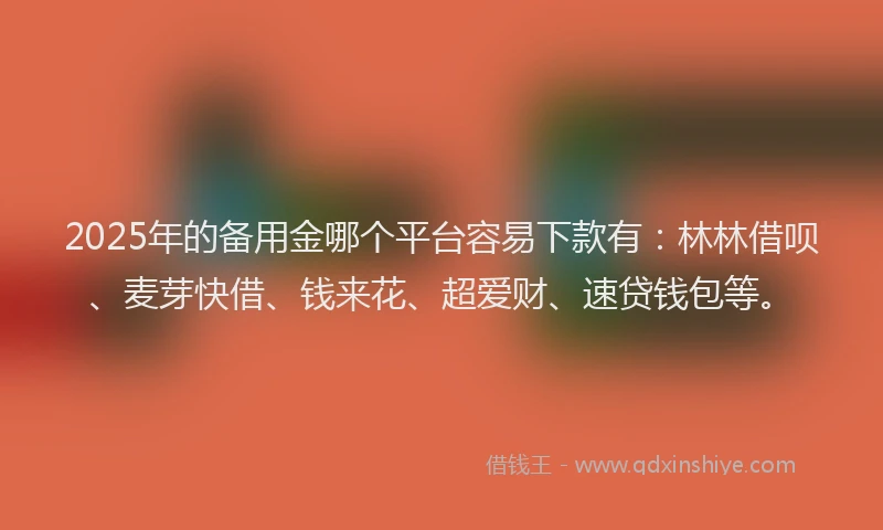 2025年的备用金哪个平台容易下款有：林林借呗、麦芽快借、钱来花、超爱财、速贷钱包等。