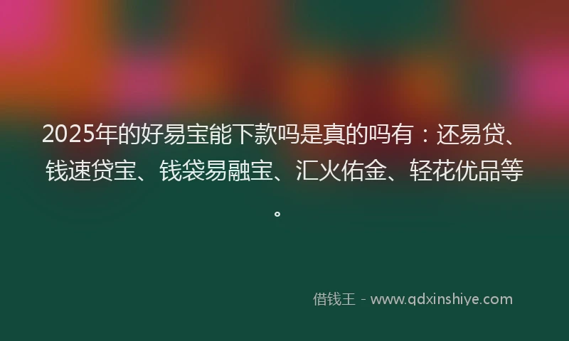 2025年的好易宝能下款吗是真的吗有：还易贷、钱速贷宝、钱袋易融宝、汇火佑金、轻花优品等。