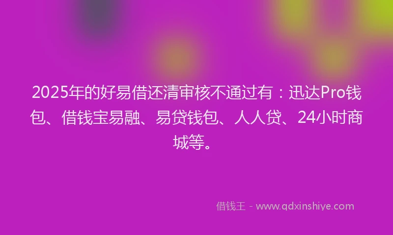 2025年的好易借还清审核不通过有：迅达Pro钱包、借钱宝易融、易贷钱包、人人贷、24小时商城等。