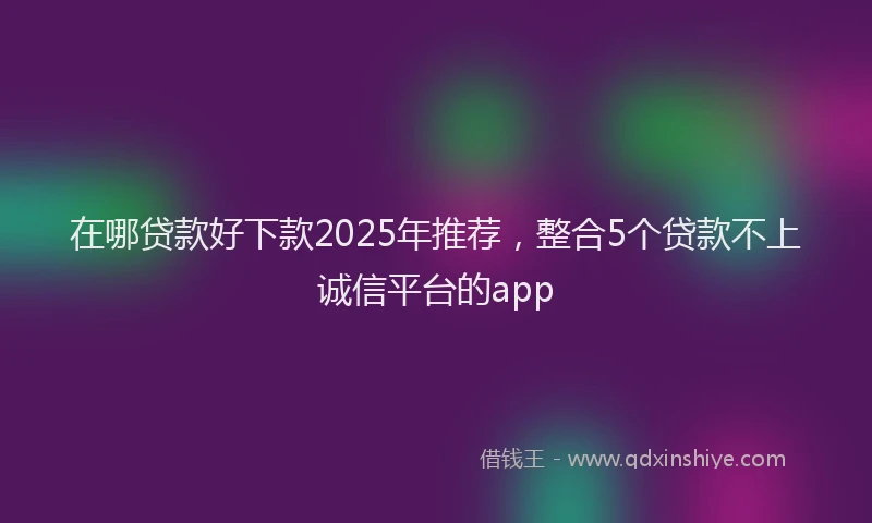 在哪贷款好下款2025年推荐，整合5个贷款不上诚信平台的app