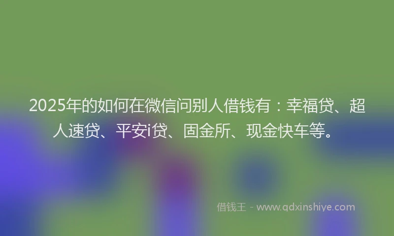 2025年的如何在微信问别人借钱有：幸福贷、超人速贷、平安i贷、固金所、现金快车等。