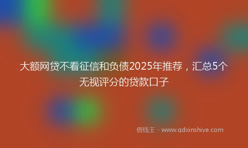 大额网贷不看征信和负债2025年推荐，汇总5个无视评分的贷款口子